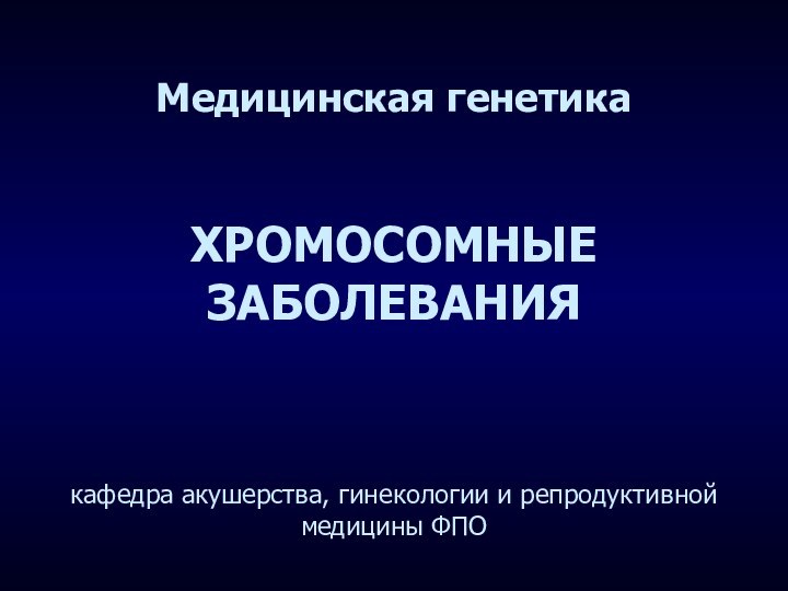 Медицинская генетика   ХРОМОСОМНЫЕ ЗАБОЛЕВАНИЯ    кафедра акушерства, гинекологии и репродуктивной медицины ФПО