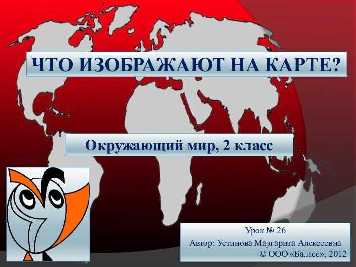 ЧТО ИЗОБРАЖАЮТ НА КАРТЕ?Окружающий мир, 2 классУрок № 26Автор: Устинова Маргарита Алексеевна© ООО «Баласс», 2012