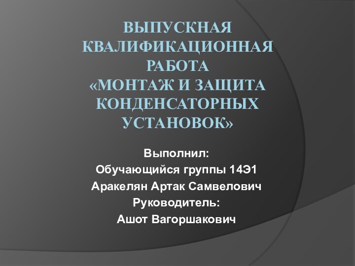 ВЫПУСКНАЯ КВАЛИФИКАЦИОННАЯ РАБОТА «МОНТАЖ И ЗАЩИТА КОНДЕНСАТОРНЫХ УСТАНОВОК»  Выполнил:Обучающийся группы 14Э1Аракелян