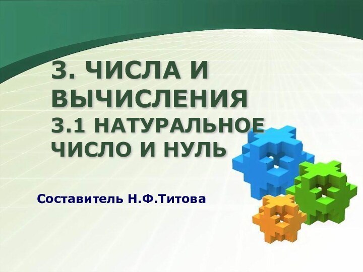 3. ЧИСЛА И ВЫЧИСЛЕНИЯ  3.1 НАТУРАЛЬНОЕ ЧИСЛО И НУЛЬ    Составитель Н.Ф.Титова