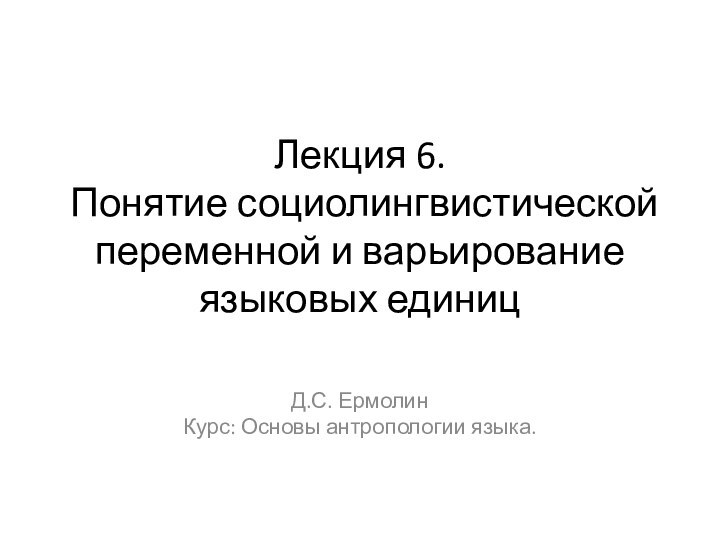 Лекция 6.   Понятие социолингвистической переменной и варьирование языковых единицД.С. ЕрмолинКурс: Основы антропологии языка.