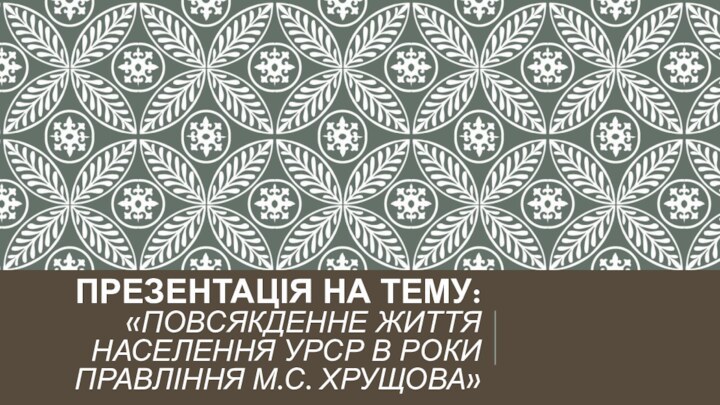 ПРЕЗЕНТАЦІЯ НА ТЕМУ: «ПОВСЯКДЕННЕ ЖИТТЯ НАСЕЛЕННЯ УРСР В РОКИ ПРАВЛІННЯ М.С. ХРУЩОВА»