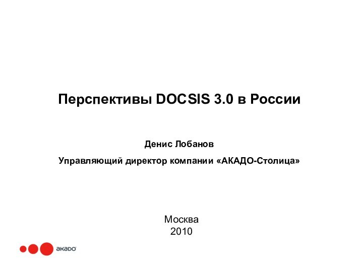 Перспективы DOCSIS 3.0 в РоссииДенис ЛобановУправляющий директор компании «АКАДО-Столица»Москва 2010