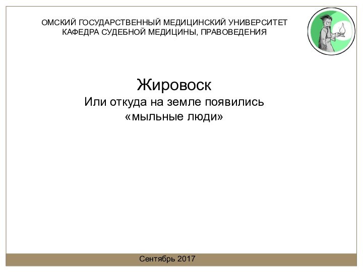 ОМСКИЙ ГОСУДАРСТВЕННЫЙ МЕДИЦИНСКИЙ УНИВЕРСИТЕТКАФЕДРА СУДЕБНОЙ МЕДИЦИНЫ, ПРАВОВЕДЕНИЯЖировоскИли откуда на земле появились«мыльные люди»Сентябрь 2017