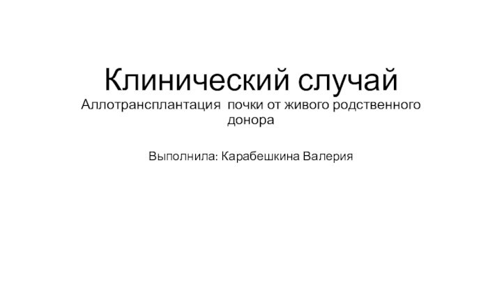 Клинический случай Аллотрансплантация почки от живого родственного донора Выполнила: Карабешкина Валерия