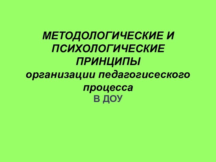 МЕТОДОЛОГИЧЕСКИЕ И ПСИХОЛОГИЧЕСКИЕ ПРИНЦИПЫ  организации педагогисеского процесса  В ДОУ