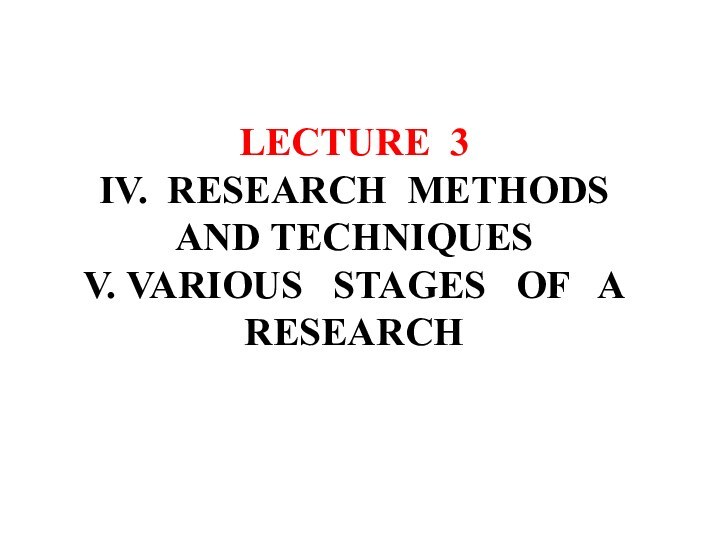 LECTURE 3  IV. RESEARCH METHODS AND TECHNIQUES V. VARIOUS  STAGES