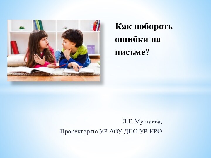 Л.Г. Мустаева, Проректор по УР АОУ ДПО УР ИРОКак побороть ошибки на письме?