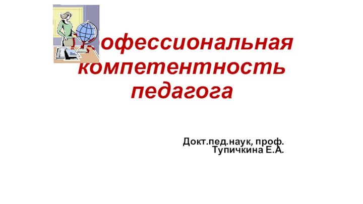 Профессиональная компетентность педагогаДокт.пед.наук, проф. Тупичкина Е.А.