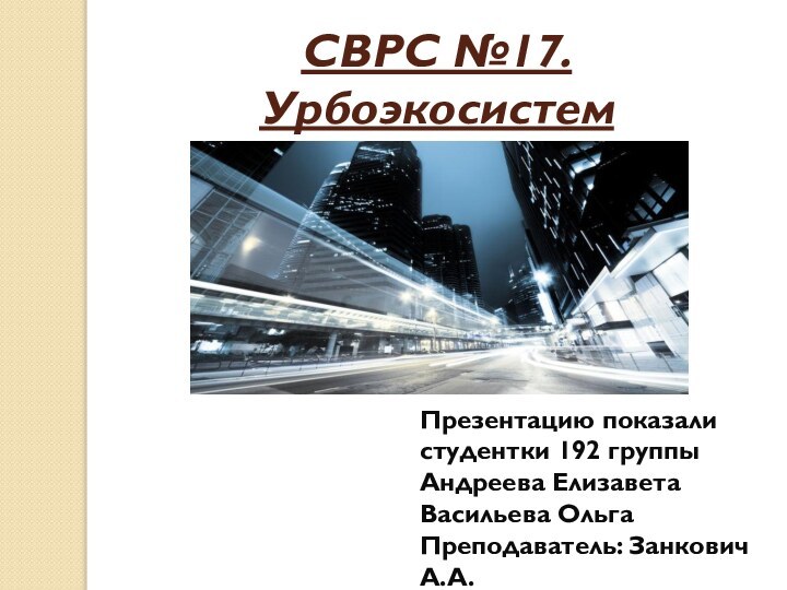 СВРС №17. Урбоэкосистема.Презентацию показали студентки 192 группы Андреева Елизавета Васильева Ольга Преподаватель: Занкович А.А.