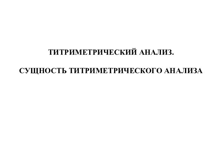 ТИТРИМЕТРИЧЕСКИЙ АНАЛИЗ.  СУЩНОСТЬ ТИТРИМЕТРИЧЕСКОГО АНАЛИЗА