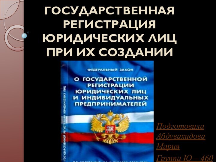 ГОСУДАРСТВЕННАЯ РЕГИСТРАЦИЯ ЮРИДИЧЕСКИХ ЛИЦ  ПРИ ИХ СОЗДАНИИПодготовила Абдувахидова МарияГруппа Ю – 460