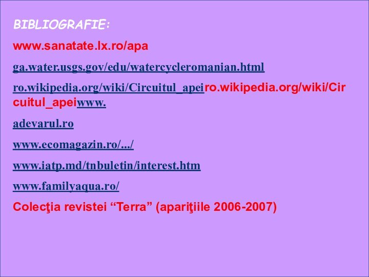 BIBLIOGRAFIE:www.sanatate.lx.ro/apaga.water.usgs.gov/edu/watercycleromanian.htmlro.wikipedia.org/wiki/Circuitul_apeiro.wikipedia.org/wiki/Circuitul_apeiwww.adevarul.rowww.ecomagazin.ro/.../www.iatp.md/tnbuletin/interest.htmwww.familyaqua.ro/Colecţia revistei “Terra” (apariţiile 2006-2007)