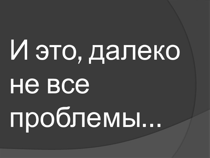 И это, далеко не все проблемы…