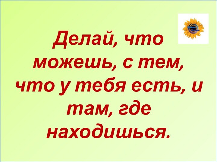 Делай, что можешь, с тем, что у тебя есть, и там, где находишься.