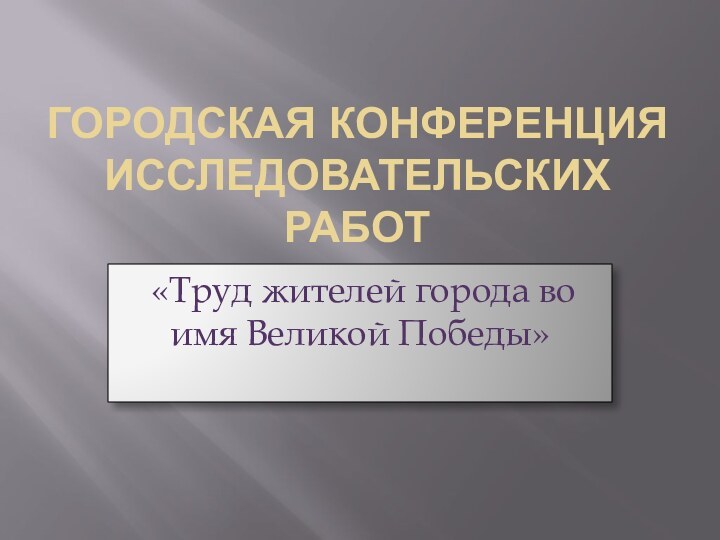 ГОРОДСКАЯ КОНФЕРЕНЦИЯ ИССЛЕДОВАТЕЛЬСКИХ РАБОТ «Труд жителей города во имя Великой Победы»