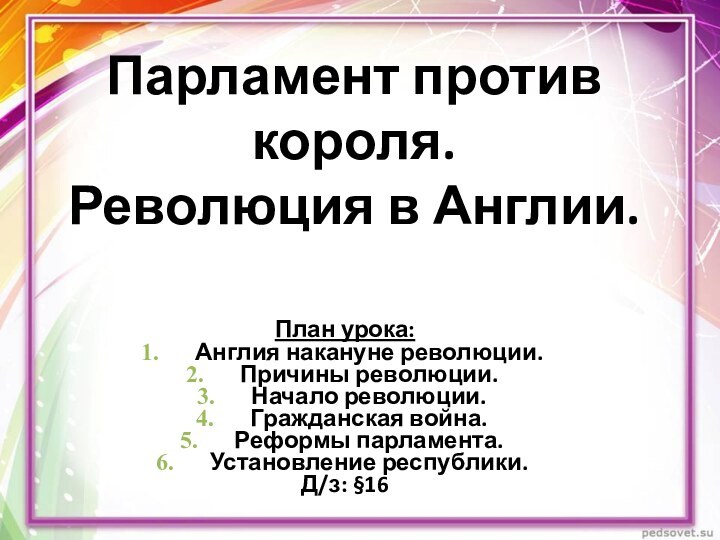 Парламент против короля.  Революция в Англии.План урока:Англия накануне революции.Причины революции.Начало революции.Гражданская война.Реформы парламента.Установление республики.Д/з: §16