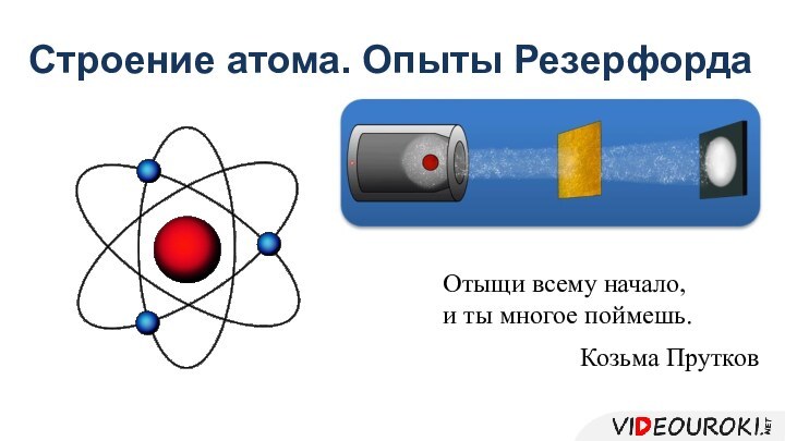 Строение атома. Опыты РезерфордаКозьма ПрутковОтыщи всему начало, и ты многое поймешь.