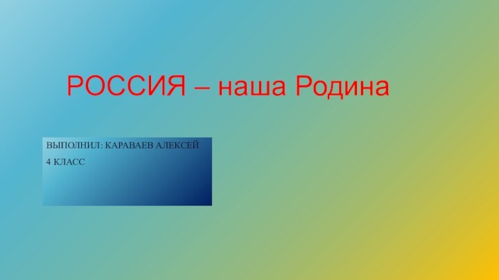 РОССИЯ – наша РодинаВЫПОЛНИЛ: КАРАВАЕВ АЛЕКСЕЙ4 КЛАСС