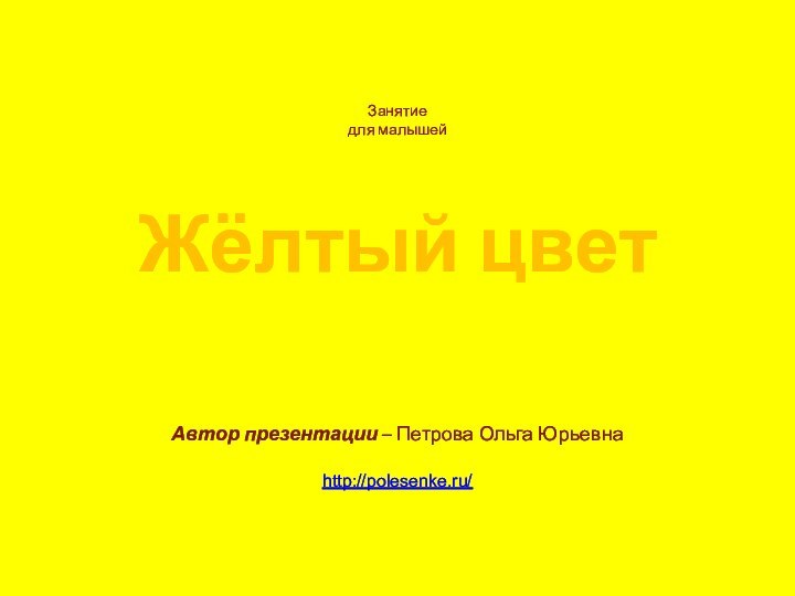 Жёлтый цветЗанятиедля малышей Автор презентации – Петрова Ольга Юрьевнаhttp://polesenke.ru/