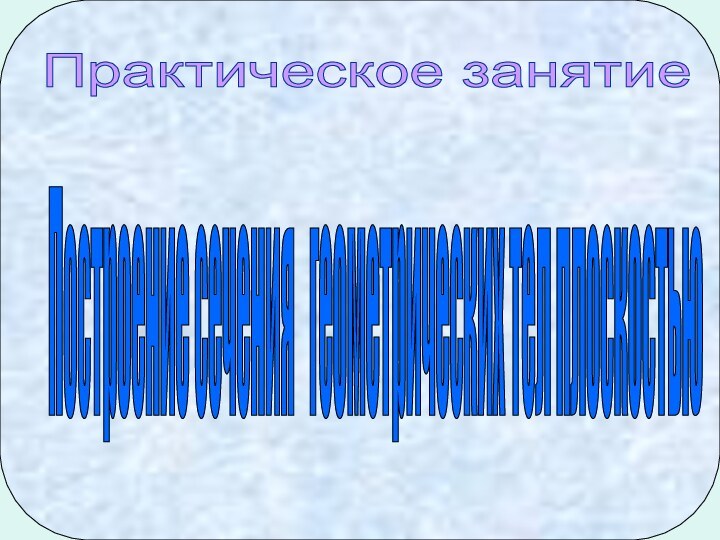 Построение сечения  геометрических тел плоскостью Практическое занятие