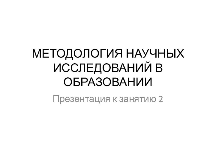 МЕТОДОЛОГИЯ НАУЧНЫХ ИССЛЕДОВАНИЙ В ОБРАЗОВАНИИПрезентация к занятию 2