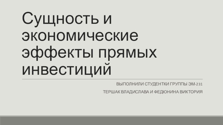 Сущность и экономические эффекты прямых инвестицийВЫПОЛНИЛИ СТУДЕНТКИ ГРУППЫ ЭМ-231 ТЕРШАК ВЛАДИСЛАВА И ФЕДЮНИНА ВИКТОРИЯ