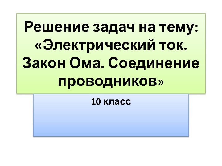 Решение задач на тему: «Электрический ток. Закон Ома. Соединение проводников»10 класс