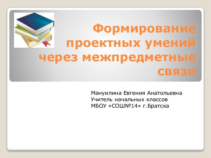 Формирование проектных умений через межпредметные связи Мануилина Евгения АнатольевнаУчитель начальных классов МБОУ «СОШ№14» г.Братска