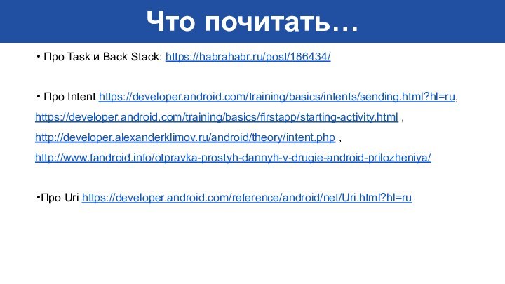 Что почитать… Про Task и Back Stack: https://habrahabr.ru/post/186434/ Про Intent https://developer.android.com/training/basics/intents/sending.html?hl=ru,https://developer.android.com/training/basics/firstapp/starting-activity.html ,http://developer.alexanderklimov.ru/android/theory/intent.php ,http://www.fandroid.info/otpravka-prostyh-dannyh-v-drugie-android-prilozheniya/Про Uri https://developer.android.com/reference/android/net/Uri.html?hl=ru