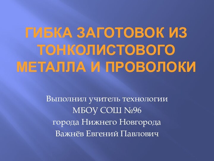 ГИБКА ЗАГОТОВОК ИЗ ТОНКОЛИСТОВОГО МЕТАЛЛА И ПРОВОЛОКИВыполнил учитель технологииМБОУ СОШ №96города Нижнего НовгородаВажнёв Евгений Павлович