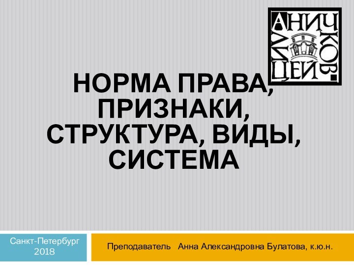 НОРМА ПРАВА, ПРИЗНАКИ, СТРУКТУРА, ВИДЫ, СИСТЕМАПреподаватель  Анна Александровна Булатова, к.ю.н.Санкт-Петербург2018