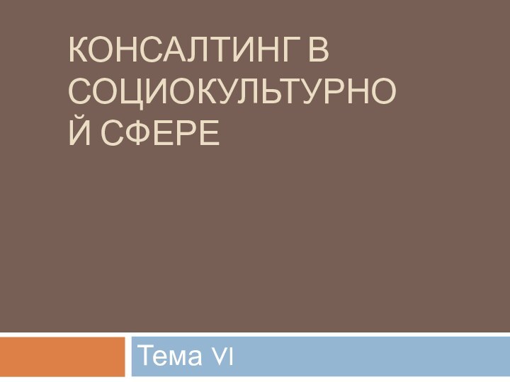 КОНСАЛТИНГ В СОЦИОКУЛЬТУРНОЙ СФЕРЕ Тема VI