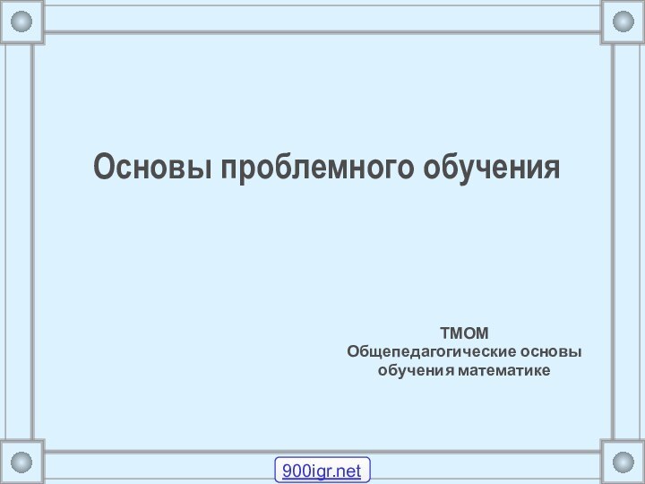 Основы проблемного обучения ТМОМ Общепедагогические основы обучения математике