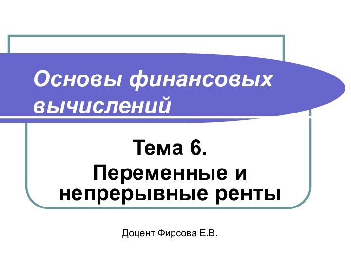 Основы финансовых вычисленийТема 6. Переменные и непрерывные рентыДоцент Фирсова Е.В.