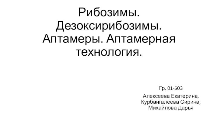 Рибозимы. Дезоксирибозимы. Аптамеры. Аптамерная технология.Гр. 01-503Алексеева Екатерина, Курбангалеева Сирина, Михайлова Дарья