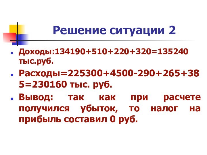 Решение ситуации 2Доходы:134190+510+220+320=135240 тыс.руб.Расходы=225300+4500-290+265+385=230160 тыс. руб.Вывод: так как при расчете получился убыток,