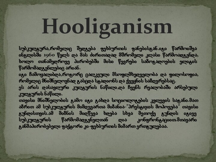 Hooliganismსუბკულტურა,რომელიც შედგება ფეხბურთის ფანებისგან.იგი წარმოიშვა ინგლისში 1960 წელს და მას ძირითადად მშრომელი