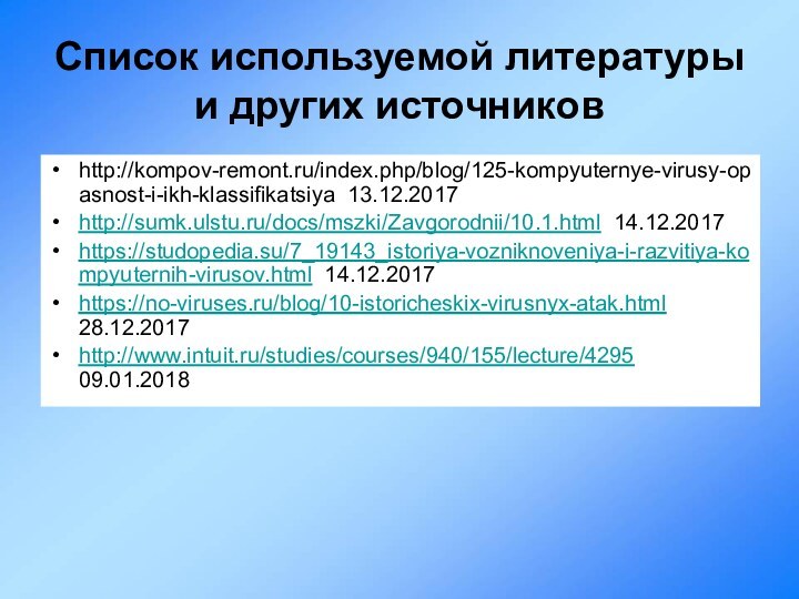 Список используемой литературы и других источниковhttp://kompov-remont.ru/index.php/blog/125-kompyuternye-virusy-opasnost-i-ikh-klassifikatsiya 13.12.2017http://sumk.ulstu.ru/docs/mszki/Zavgorodnii/10.1.html 14.12.2017https://studopedia.su/7_19143_istoriya-vozniknoveniya-i-razvitiya-kompyuternih-virusov.html 14.12.2017https://no-viruses.ru/blog/10-istoricheskix-virusnyx-atak.html 28.12.2017http://www.intuit.ru/studies/courses/940/155/lecture/4295 09.01.2018