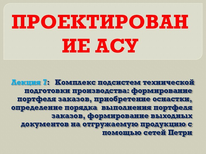 ПРОЕКТИРОВАНИЕ АСУЛекция 7:  Комплекс подсистем технической подготовки производства: формирование портфеля заказов,