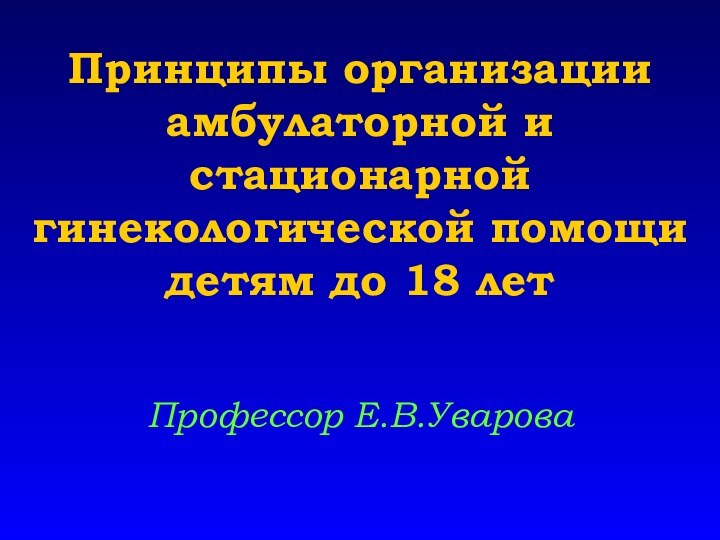 Принципы организации амбулаторной и стационарной гинекологической помощи детям до 18 летПрофессор Е.В.Уварова