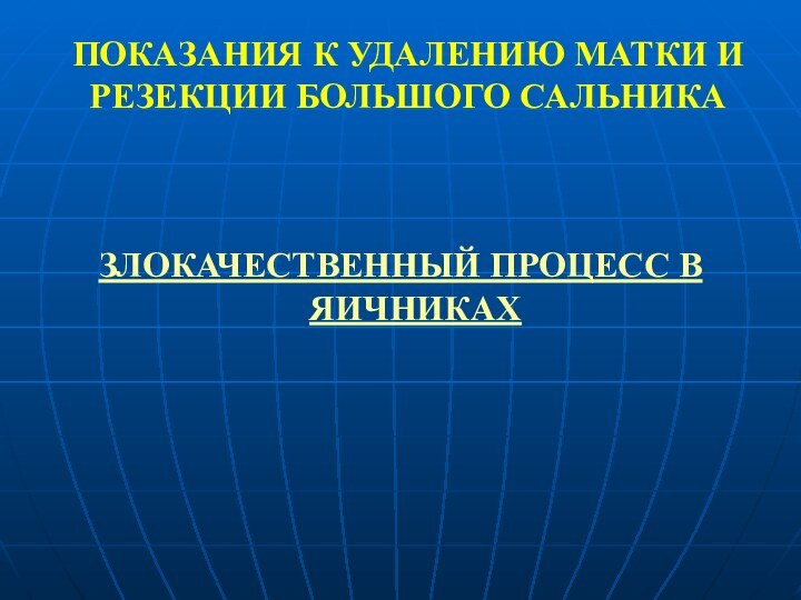 ПОКАЗАНИЯ К УДАЛЕНИЮ МАТКИ И РЕЗЕКЦИИ БОЛЬШОГО САЛЬНИКАЗЛОКАЧЕСТВЕННЫЙ ПРОЦЕСС В ЯИЧНИКАХ