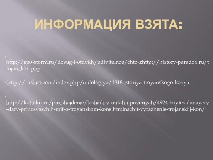 ИНФОРМАЦИЯ ВЗЯТА: http://geo-storm.ru/dosug-i-otdykh/udivitelnoe/chto-zhttp://history-paradox.ru/trojan_kon.php   http://rushist.com/index.php/mifologiya/1818-istoriya-troyanskogo-konya  http://kohuku.ru/proishojdenie/loshadi-v-mifah-i-poveriyah/4924-boytes-danaycev-dary-prinosyaschih-mif-o-troyanskom-kone.htmlnachit-vyrazhenie-trojanskijj-kon/