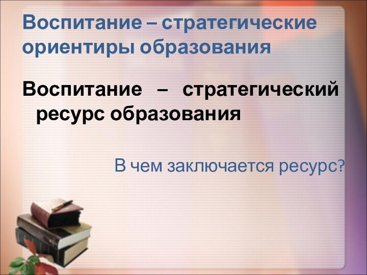 Воспитание – стратегические ориентиры образованияВоспитание – стратегический ресурс образования   В чем заключается ресурс?