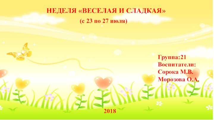 НЕДЕЛЯ «ВЕСЕЛАЯ И СЛАДКАЯ»(с 23 по 27 июля)2018Воспитатели:Группа:21Сорока М.В.Морозова О.А.