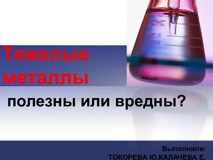 Тяжелые  металлыполезны или вредны?Выполнили:ТОКОРЕВА Ю,КАЛАЧЕВА Е,10 КЛ