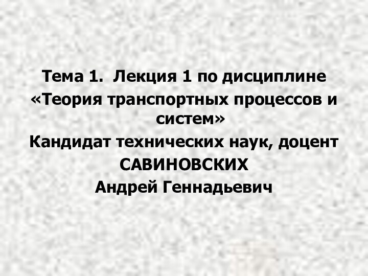 Тема 1. Лекция 1 по дисциплине«Теория транспортных процессов и систем»Кандидат технических наук, доцентСАВИНОВСКИХАндрей Геннадьевич