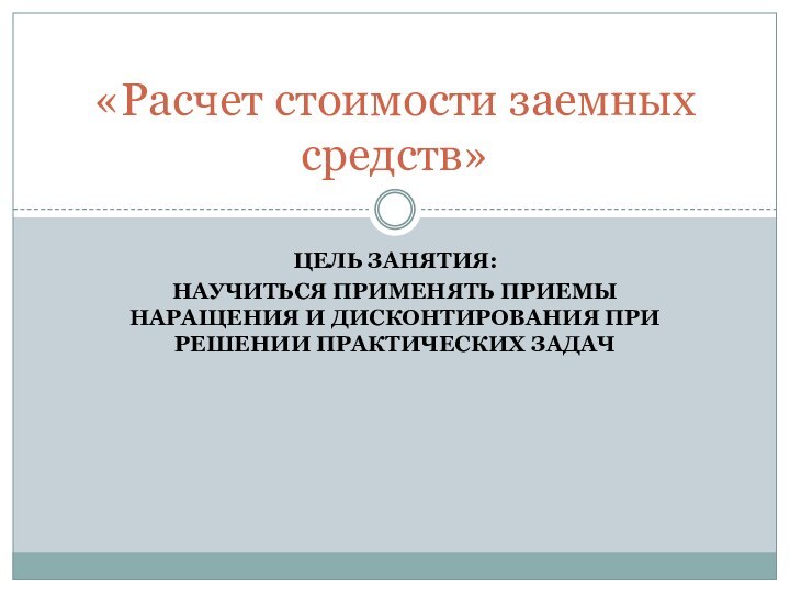 ЦЕЛЬ ЗАНЯТИЯ:НАУЧИТЬСЯ ПРИМЕНЯТЬ ПРИЕМЫ НАРАЩЕНИЯ И ДИСКОНТИРОВАНИЯ ПРИ РЕШЕНИИ ПРАКТИЧЕСКИХ ЗАДАЧ«Расчет стоимости заемных средств»