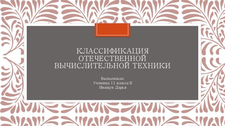 КЛАССИФИКАЦИЯ ОТЕЧЕСТВЕННОЙ ВЫЧИСЛИТЕЛЬНОЙ ТЕХНИКИВыполнила:Ученица 11 класса БИващук Дарья