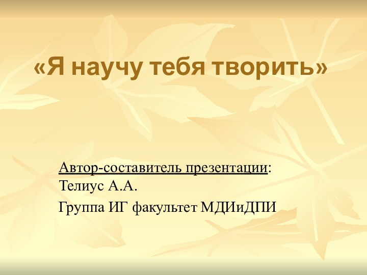 «Я научу тебя творить»Автор-составитель презентации: Телиус А.А.Группа ИГ факультет МДИиДПИ